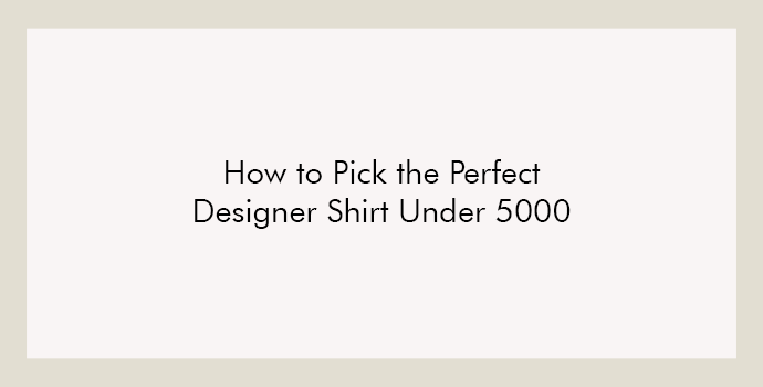 How to Pick the Perfect Designer Shirt Under 5000 