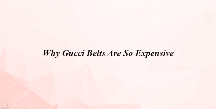 Why Gucci Belts Are So Expensive